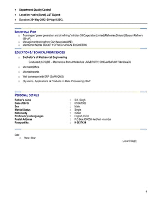 4
 Department:QualityControl
 Location:Hazira(Surat),L&T Gujarat
 Duration:25st May-2012–05st April-2013,
INDUSTRIAL VISIT
o Trainingon“powergenerationand oilrefining“inIndianOilCorporationLimited(RefineriesDivision)BarauniRefinery
(BIHAR)
o Managementtrainingfrom C&HAssociate(UAE)
o MemberofINDIAN SOCIETYOF MECHANICAL ENGINEERS
EDUCATION&TECHNICAL PROFICIENCIES
o Bachelor’s of Mechanical Engineering
Graduated (6.76) BE – Mechanical from ANNAMALAI UNIVERSITY, CHIDAMBARAM TAMILNADU
o MicrosoftOffice
o Microsoftwords
o Well conversantwith ERP (BAAN-QMS)
o (Systems, Applications & Products in Data Processing) SAP
PERSONAL DETAILS
Father's name : S.K. Singh
Date of Birth : 01/04/1989
Sex : Male
Marital Status : Single
Nationality : Indian
Proficiency in languages : English, Hindi
Postal Address : P.O.Box:400058- Andheri -mumbai
PassportNo. : K 0637434
Date:
o Place: Bihar
[Jayant Singh]
 