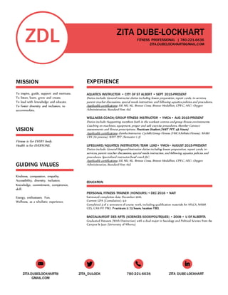 ZITA.DUBELOCKHART@
GMAIL.COM
ZITA_DULOCK 780-221-6636 ZITA DUBE-LOCKHART
ZDL
MISSION
To inspire, guide, support and motivate.
To listen, learn, grow and create.
To lead with knowledge and educate.
To foster diversity and inclusion, to
accommodate.
VISION
Fitness is for EVERY body.
Health is for EVERYONE.
GUIDING VALUES
Kindness, compassion, empathy.
Accessibility, diversity, inclusion.
Knowledge, commitment, competence,
skill.
Energy, enthusiasm, Fun.
Wellness, as a wholistic experience.
ZITA DUBE-LOCKHART
FITNESS PROFESSIONAL | 780-221-6636
ZITA.DUBELOCKHART@GMAIL.COM
KJKLJ0-9
TT
EXPERIENCE
AQUATICS INSTRUCTOR • CITY OF ST ALBERT • SEPT 2015-PRESENT
Duties include: General instructor duties including lesson preparation, report cards, in-services,
parent-teacher discussions, special needs instruction, and following aquatics policies and procedures.
Applicable certifications: LSI, NLI, NL, Bronze Cross, Bronze Medallion, CPR C, AEC+ Oxygen
Administration, Standard First Aid.
WELLNESS COACH/GROUP FITNESS INSTRUCTOR • YMCA • AUG 2015-PRESENT
Duties include: Supporting members both in the workout centres and group fitness environments.
Coaching on machines, equipment, proper and safe exercise procedures. Member Connect
assesesments and fitness prescriptions. Practicum Student (NAIT PFT: 45 Hours)
Applicable certifications: Zumba Instructor, Cyclefit/Group Fitness (YMCA/Infinite Fitness). NASM
CES (In process), NAIT PFT (Semester 1-3)
LIFEGUARD/AQUATICS INSTRUCTOR/TEAM LEAD• YMCA• AUGUST 2015-PRESENT
Duties include: General lifeguard/instructor duties including lesson preparation, report cards, in-
services, parent-teacher discussions, special needs instruction, and following aquatics policies and
procedures. Specialized instructor/head coach JLC.
Applicable certifications: LSI, NLI, NL, Bronze Cross, Bronze Medallion, CPR C, AEC+ Oxygen
Administration, Standard First Aid.
EDUCATION
PERSONAL FITNESS TRAINER (HONOURS) • DEC 2016 • NAIT
Estimated completion date: December 2016.
Current GPA (Cumulative): 4.0
Completed 3 of 4 semesters of course work, including qualification materials for AFLCA, NASM
CES, CAN FIT PRO. Practicum 2: 75 hours, location TBD.
BACCALAUREAT DES ARTS (SCIENCES SOCIOPOLITIQUES) • 2008 • U OF ALBERTA
Graduated Honours (With Distinction) with a dual major in Sociology and Political Science from the
Campus St Jean (University of Alberta)
 