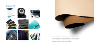 The rising popularity of corporate gifts is an idea that has created
a new realm of creative resources and ways to reach your target
audience. An effective way of advertising your business is to think
outside the box with the correct choice of gifts.
Corporate Gifts
 