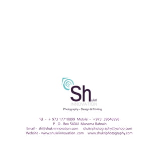Tel - + 973 17710899 Mobile - +973 39648998
P . O . Box 54041 Manama Bahrain
Email - sh@shukriinnovation.com shukriphotography@yahoo.com
Website - www.shukriinnovation .com www.shukriphotography.com
 
