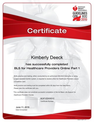 has successfully completed
BLS for Healthcare Providers Online Part 1
Skills practice and testing, either conducted by an authorized AHA BLS Instructor or using
a voice-assisted manikin system, is required to receive a BLS for Healthcare Providers course
completion card.
Skills practice and testing must be completed within 60 days from the date below.
Please take this certificate with you.
*This certificate does not constitute successful completion of the full Basic Life Support for
Healthcare Providers Course.
DS4673  PART1  3/11
Date Completed
Certificate Number
Certificate
17:07:50 (UTC)
SCIFYZDXXD1C
June 11, 2016
Kimberly Deeck
 