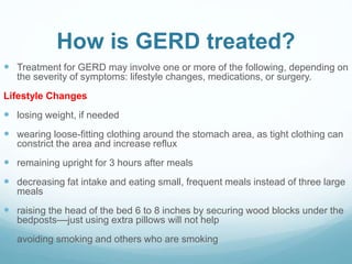 How is GERD treated?
 Treatment for GERD may involve one or more of the following, depending on
the severity of symptoms: lifestyle changes, medications, or surgery.
Lifestyle Changes
 losing weight, if needed
 wearing loose-fitting clothing around the stomach area, as tight clothing can
constrict the area and increase reflux
 remaining upright for 3 hours after meals
 decreasing fat intake and eating small, frequent meals instead of three large
meals
 raising the head of the bed 6 to 8 inches by securing wood blocks under the
bedposts––just using extra pillows will not help
 avoiding smoking and others who are smoking
 