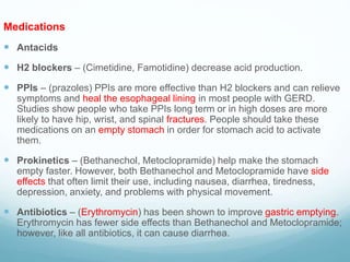 Medications
 Antacids
 H2 blockers – (Cimetidine, Famotidine) decrease acid production.
 PPIs – (prazoles) PPIs are more effective than H2 blockers and can relieve
symptoms and heal the esophageal lining in most people with GERD.
Studies show people who take PPIs long term or in high doses are more
likely to have hip, wrist, and spinal fractures. People should take these
medications on an empty stomach in order for stomach acid to activate
them.
 Prokinetics – (Bethanechol, Metoclopramide) help make the stomach
empty faster. However, both Bethanechol and Metoclopramide have side
effects that often limit their use, including nausea, diarrhea, tiredness,
depression, anxiety, and problems with physical movement.
 Antibiotics – (Erythromycin) has been shown to improve gastric emptying.
Erythromycin has fewer side effects than Bethanechol and Metoclopramide;
however, like all antibiotics, it can cause diarrhea.
 