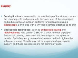 Surgery
 Fundoplication is an operation to sew the top of the stomach around
the esophagus to add pressure to the lower end of the esophagus
and reduce reflux. A surgeon performs fundoplication using a
laparoscope, a thin tube with a tiny video camera attached to its end.
 Endoscopic techniques, such as endoscopic sewing and
radiofrequency, help control GERD in a small number of people.
Endoscopic sewing uses small stitches to tighten the sphincter
muscle. Radiofrequency creates heat lesions that help tighten the
sphincter muscle. Results may not be as good as laparoscopic
surgery, and these procedures are not commonly used.
 