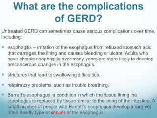 What are the complications
of GERD?
Untreated GERD can sometimes cause serious complications over time,
including:
 esophagitis – irritation of the esophagus from refluxed stomach acid
that damages the lining and causes bleeding or ulcers. Adults who
have chronic esophagitis over many years are more likely to develop
precancerous changes in the esophagus.
 strictures that lead to swallowing difficulties.
 respiratory problems, such as trouble breathing.
 Barrett’s esophagus, a condition in which the tissue lining the
esophagus is replaced by tissue similar to the lining of the intestine. A
small number of people with Barrett’s esophagus develop a rare yet
often deadly type of cancer of the esophagus.
 