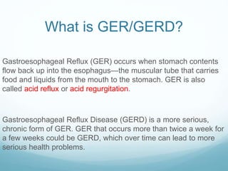 What is GER/GERD?
Gastroesophageal Reflux (GER) occurs when stomach contents
flow back up into the esophagus—the muscular tube that carries
food and liquids from the mouth to the stomach. GER is also
called acid reflux or acid regurgitation.
Gastroesophageal Reflux Disease (GERD) is a more serious,
chronic form of GER. GER that occurs more than twice a week for
a few weeks could be GERD, which over time can lead to more
serious health problems.
 