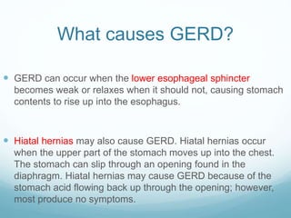 What causes GERD?
 GERD can occur when the lower esophageal sphincter
becomes weak or relaxes when it should not, causing stomach
contents to rise up into the esophagus.
 Hiatal hernias may also cause GERD. Hiatal hernias occur
when the upper part of the stomach moves up into the chest.
The stomach can slip through an opening found in the
diaphragm. Hiatal hernias may cause GERD because of the
stomach acid flowing back up through the opening; however,
most produce no symptoms.
 