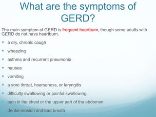 What are the symptoms of
GERD?
The main symptom of GERD is frequent heartburn, though some adults with
GERD do not have heartburn.
 a dry, chronic cough
 wheezing
 asthma and recurrent pneumonia
 nausea
 vomiting
 a sore throat, hoarseness, or laryngitis
 difficulty swallowing or painful swallowing
 pain in the chest or the upper part of the abdomen
 dental erosion and bad breath
 