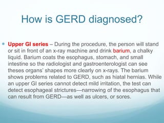 How is GERD diagnosed?
 Upper GI series – During the procedure, the person will stand
or sit in front of an x-ray machine and drink barium, a chalky
liquid. Barium coats the esophagus, stomach, and small
intestine so the radiologist and gastroenterologist can see
theses organs’ shapes more clearly on x-rays. The barium
shows problems related to GERD, such as hiatal hernias. While
an upper GI series cannot detect mild irritation, the test can
detect esophageal strictures—narrowing of the esophagus that
can result from GERD—as well as ulcers, or sores.
 