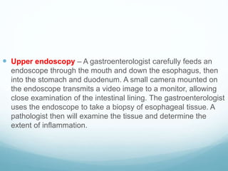  Upper endoscopy – A gastroenterologist carefully feeds an
endoscope through the mouth and down the esophagus, then
into the stomach and duodenum. A small camera mounted on
the endoscope transmits a video image to a monitor, allowing
close examination of the intestinal lining. The gastroenterologist
uses the endoscope to take a biopsy of esophageal tissue. A
pathologist then will examine the tissue and determine the
extent of inflammation.
 