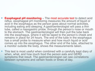  Esophageal pH monitoring – The most accurate test to detect acid
reflux, esophageal pH monitoring measures the amount of liquid or
acid in the esophagus as the person goes about normal activities,
including eating and sleeping. A gastroenterologist will pass a thin
tube, called a nasogastric probe, through the person’s nose or mouth
to the stomach. The gastroenterologist will then pull the tube back
into the esophagus, where it will be taped to the person’s cheek and
remains in place for 24 hours. The end of the tube in the esophagus
has a small probe to measure when and how much liquid or acid
comes up into the esophagus. The other end of the tube, attached to
a monitor outside the body, shows the measurements taken.
 This test is most useful when combined with a carefully kept diary of
when, what, and how much food the person eats and GERD
symptoms that result. The gastroenterologist can see correlations
between symptoms and certain foods or times of day.
 