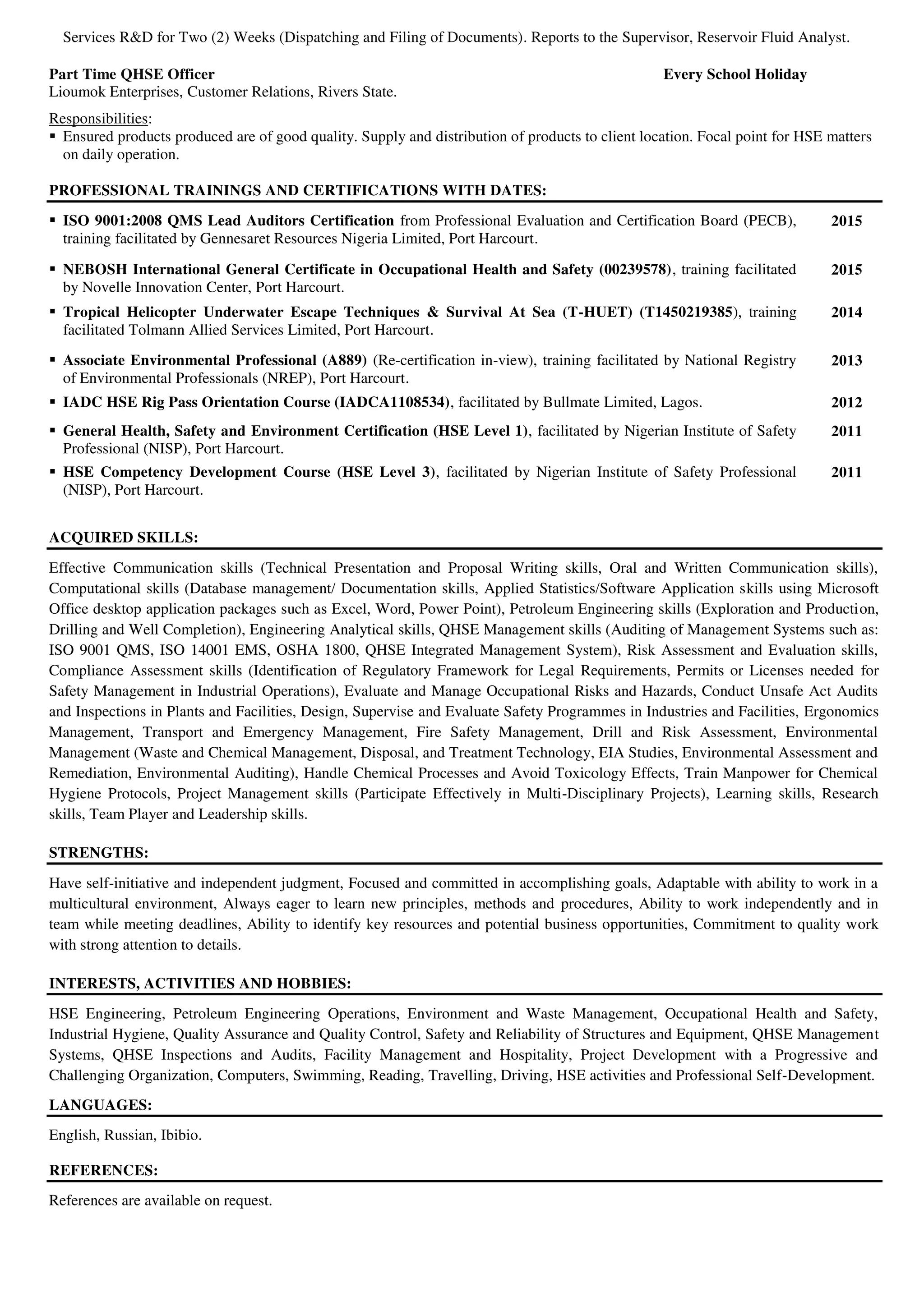 Services R&D for Two (2) Weeks (Dispatching and Filing of Documents). Reports to the Supervisor, Reservoir Fluid Analyst.
Part Time QHSE Officer Every School Holiday
Lioumok Enterprises, Customer Relations, Rivers State.
Responsibilities:
 Ensured products produced are of good quality. Supply and distribution of products to client location. Focal point for HSE matters
on daily operation.
PROFESSIONAL TRAININGS AND CERTIFICATIONS WITH DATES:
 ISO 9001:2008 QMS Lead Auditors Certification from Professional Evaluation and Certification Board (PECB),
training facilitated by Gennesaret Resources Nigeria Limited, Port Harcourt.
2015
 NEBOSH International General Certificate in Occupational Health and Safety (00239578), training facilitated
by Novelle Innovation Center, Port Harcourt.
2015
 Tropical Helicopter Underwater Escape Techniques & Survival At Sea (T-HUET) (T1450219385), training
facilitated Tolmann Allied Services Limited, Port Harcourt.
2014
 Associate Environmental Professional (A889) (Re-certification in-view), training facilitated by National Registry
of Environmental Professionals (NREP), Port Harcourt.
2013
 IADC HSE Rig Pass Orientation Course (IADCA1108534), facilitated by Bullmate Limited, Lagos. 2012
 General Health, Safety and Environment Certification (HSE Level 1), facilitated by Nigerian Institute of Safety
Professional (NISP), Port Harcourt.
2011
 HSE Competency Development Course (HSE Level 3), facilitated by Nigerian Institute of Safety Professional
(NISP), Port Harcourt.
2011
ACQUIRED SKILLS:
Effective Communication skills (Technical Presentation and Proposal Writing skills, Oral and Written Communication skills),
Computational skills (Database management/ Documentation skills, Applied Statistics/Software Application skills using Microsoft
Office desktop application packages such as Excel, Word, Power Point), Petroleum Engineering skills (Exploration and Production,
Drilling and Well Completion), Engineering Analytical skills, QHSE Management skills (Auditing of Management Systems such as:
ISO 9001 QMS, ISO 14001 EMS, OSHA 1800, QHSE Integrated Management System), Risk Assessment and Evaluation skills,
Compliance Assessment skills (Identification of Regulatory Framework for Legal Requirements, Permits or Licenses needed for
Safety Management in Industrial Operations), Evaluate and Manage Occupational Risks and Hazards, Conduct Unsafe Act Audits
and Inspections in Plants and Facilities, Design, Supervise and Evaluate Safety Programmes in Industries and Facilities, Ergonomics
Management, Transport and Emergency Management, Fire Safety Management, Drill and Risk Assessment, Environmental
Management (Waste and Chemical Management, Disposal, and Treatment Technology, EIA Studies, Environmental Assessment and
Remediation, Environmental Auditing), Handle Chemical Processes and Avoid Toxicology Effects, Train Manpower for Chemical
Hygiene Protocols, Project Management skills (Participate Effectively in Multi-Disciplinary Projects), Learning skills, Research
skills, Team Player and Leadership skills.
STRENGTHS:
Have self-initiative and independent judgment, Focused and committed in accomplishing goals, Adaptable with ability to work in a
multicultural environment, Always eager to learn new principles, methods and procedures, Ability to work independently and in
team while meeting deadlines, Ability to identify key resources and potential business opportunities, Commitment to quality work
with strong attention to details.
INTERESTS, ACTIVITIES AND HOBBIES:
HSE Engineering, Petroleum Engineering Operations, Environment and Waste Management, Occupational Health and Safety,
Industrial Hygiene, Quality Assurance and Quality Control, Safety and Reliability of Structures and Equipment, QHSE Management
Systems, QHSE Inspections and Audits, Facility Management and Hospitality, Project Development with a Progressive and
Challenging Organization, Computers, Swimming, Reading, Travelling, Driving, HSE activities and Professional Self-Development.
LANGUAGES:
English, Russian, Ibibio.
REFERENCES:
References are available on request.
 