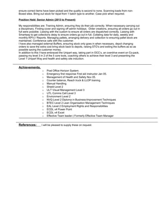 ensure correct items have been picked and the quality is second to none. Scanning loads from non-
Boxed sites. Bring out stock for repal from 1 batch type to another. Case pick when required.
Position Held: Senior Admin (2013 to Present)
My responsibilities are: Training Admin, ensuring they do their job correctly. When necessary carrying out
a disciplinary. Finding cover and signing off admin holidays. Order creations, ensuring all orders go out in
full were possible. Liaising with the custom to ensure all orders are dispatched correctly. Liaising with
Smartway to get collections delay to ensure orders go out in full. Collating data for daily, weekly and
monthly KPI’s / Reports. Managing pallets, arranging delivery and collection to ensuring pallet stock are
maintained. Conference calls with the customer.
I have also managed external Buffers, ensuring stock only goes in when necessary, depot changing
orders to save the extra cost bring stock back to depots, raising STO’s and exiting the buffers as so as
possible saving the customer money.
In addition to this I have embraced the Unipart way, taking part in OCC’s, an overdrive event on Co-pack,
passing my level 3 in 2 of the 5 core tools, coaching others to achieve their level 3 and presenting the
Level 1 Unipart Way and health and safety site induction.
Achievements.
o Post Office Horizon System.
o Emergency first response First aid instructor Jan 05.
o Management of Health and Safety Nov 05.
o Counter balance, Reach truck & LLOP training.
o Manual Handling.
o Shield Level 2
o ULT Visual Management Level 3
o UTL Comms Cell Level 3
o Environment Level 2
o NVQ Level 2 Diploma in Business-Improvement Techniques
o BTEC Level 2 Lean Organisation Management Techniques
o EAL Level 2 Employment Rights and Responsibilities
o ECDL v4 Power Point
o ECDL v4 Excel
o Effective Team leader ( Formerly Effective Team Manager
References: I will be pleased to supply these on request.
 