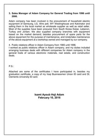 3. Sales Manager of Adam Company for General Trading from 1996 until
2006.
Adam company has been involved in the procurement of household electric
equipment of Samsung, LG, Wire poll, WY Westinghouse and Kalvinator and
selling them in the local market as wholesale supplier as well as retail seller.
Most of the supplies have been procured from South Korea Dubai, Lebanon,
Turkey and Jordan; We also supplied company branches with equipment
based on the market demand; besides procurement of spare parts for the
above equipment for the purpose of maintenance, and Undertake maintenance
of the above equipment at a workshop owned and managed by our company.
4. Public relations officer in Adam Company from 1985 until 1996.
I worked as public relations officer in Adam company, and my duties included
arranging business deals with different companies for Adam company in the
general trade of various electronic materials, real estate, and construction
deals.
P.S.:
Attached are some of the certificates I have participated in, besides my
graduation certificate, a copy of my Iraqi Businessmen Union ID card and St.
Clements University ID card.
Isamt Ayoub Haji Adam
February 10, 2016
 