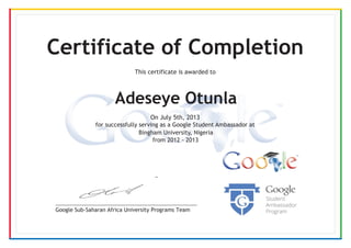 Google Sub-Saharan Africa University Programs Team
Certificate of Completion
This certificate is awarded to
Adeseye Otunla
Bingham University, Nigeria
from 2012 - 2013
On July 5th, 2013
for successfully serving as a Google Student Ambassador at
 