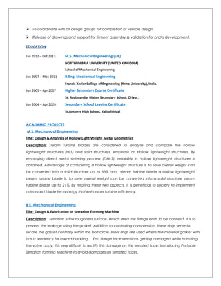  To coordinate with all design groups for completion of vehicle design.
 Release of drawings and support for fitment assembly & validation for proto development.
EDUCATION:
Jan 2012 – Oct 2013 M.S. Mechanical Engineering (UK)
NORTHUMBRIA UNIVERSITY (UNITED KINGDOM)
School of Mechanical Engineering,
Jun 2007 – May 2011 B.Eng. Mechanical Engineering
Francis Xavier College of Engineering (Anna University), India.
Jun 2005 – Apr 2007 Higher Secondary Course Certificate
St. Arulanandar Higher Secondary School, Oriyur.
Jun 2004 – Apr 2005 Secondary School Leaving Certificate
St.Antonys High School, Kalladithidal
ACADAMIC PROJECTS
M.S. Mechanical Engineering
Title: Design & Analysis of Hollow Light Weight Metal Geometries
Description: Steam turbine blades are considered to analyze and compare the hollow
lightweight structures (HLS) and solid structures, emphasis on Hollow lightweight structures. By
employing direct metal sintering process (DMLS), reliability in hollow lightweight structures is
obtained. Advantage of considering a hollow lightweight structure is, to save overall weight can
be converted into a solid structure up to 63% and steam turbine blade a hollow lightweight
steam turbine blade is, to save overall weight can be converted into a solid structure steam
turbine blade up to 21%. By relating these two aspects, it is beneficial to society to implement
advanced blade technology that enhances turbine efficiency.
B.E. Mechanical Engineering
Title: Design & Fabrication of Serration Forming Machine
Description: Serration is the roughness surface. Which area the flange ends to be connect. It is to
prevent the leakage using the gasket. Addition to controlling compression, these rings serve to
locate the gasket centrally within the bolt circle. Inner rings are used where the material gasket with
has a tendency for inward buckling. End flange face serrations getting damaged while handling
the valve body. It is very difficult to rectify this damage on the serrated face. Introducing Portable
Serration forming Machine to avoid damages on serrated faces.
 