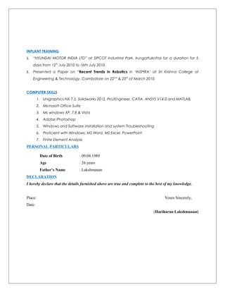 INPLANT TRAINING
1. “HYUNDAI MOTOR INDIA LTD” at SIPCOT Industrial Park, Irungattukottai for a duration for 5
days from 12th
July 2010 to 16th July 2010.
2. Presented a Paper on “Recent Trends in Robotics in ‘INSPIRA’ at Sri Krishna College of
Engineering & Technology, Coimbatore on 22nd
& 23rd
of March 2010.
COMPUTER SKILLS
1. Unigraphics NX 7.5, Solidworks 2012, Pro/Engineer, CATIA, ANSYS V14.0 and MATLAB.
2. Microsoft Office Suite
3. Ms windows XP, 7,8 & Vista
4. Adobe Photoshop
5. Windows and Software installation and system Troubleshooting
6. Proficient with Windows: MS Word, MS Excel, PowerPoint
7. Finite Element Analysis
PERSONAL PARTICULARS
Date of Birth : 09.04.1989
Age : 26 years
Father’s Name : Lakshmanan
DECLARATION
I hereby declare that the details furnished above are true and complete to the best of my knowledge.
Place: Yours Sincerely,
Date:
(Hariharan Lakshmanan)
 