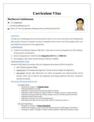 Curriculum Vitae
OBJECTIVE
To take up a challenging and innovative job for which I can use my technical and interpersonal
skills as part of team to increase my level of expertise and to learn new technologies which can
be shared for the growth of the organization.
COMPETENCIES
 A Mechanical Design Engineer, R&D with 1 Year and 6 months of experience in 3D modeling
of automotive components.
 Hand on Experience in CAD Tool like Unigraphics NX-7.5 and CREO 2.0.
 Knowledge of Geometric Dimensioning & Tolerance (GD&T).
ORGANISATIONAL SCAN
Worked in K2S Safety Consultancy Pte Ltd, Singapore since March 2014 to Aug 2015.
 Role: Design Engineer (R&D)
 Department: Knowledge Management Center (Vehicle design & integration)
 Description: Escorts Agri Machinery has three recognized and well-accepted tractor
brands, which are on distinct and separate technology platforms Farmtrac, Powertrac
and Escorts brand.
Working for GE (General Electrical)
CYLINDER HEAD.
- Worked on project of Cylinder Head.
- Prepared skeleton model.
- Prepared casting inlet and exhaust ports for Head.
- Prepared water Jackets and ports offset for merge cutouts in water jackets
- Prepared casting model by taking merge cutouts of water jackets and port.
- Prepared Machining model.
- Prepared casting and machining drawing.
- Attended and discuss the issues with clients to resolve or solve it.
EXHAUST MANIFOLD.
- Worked on project of Exhaust Manifold.
- Made the changes as per customer requirements to fulfill design constraints.
- Change in drafts, change in radius model updates. Prepared Casting model.
Hariharan Lakshmanan
 : +91 7358800495.
 : a.l.hariharan89@gmail.com
 : D.No-2, 2nd
Floor, Sai Apartments, Rambaug Colony, Paud Road, Pune-411038.
 