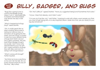 Billy, Badger, and Bugs
“Bugs Day is going to be so
cool! If only Badger Smogl
doesn’t ruin it,” said Rabbit Billy
to Mother and Father Rabbit
over dinner one day in late
spring.
“What’s happening for Bugs
Day?” asked Mother.
“Oh, it’s really great! We’ve
been studying about insects
during our science class, so
tomorrow we’re going into the
forest, and we’ll have a contest
to see how many different kinds
of bugs each team can put
into a glass container. The only
bad thing is Badger Smogl is
my buddy. I don’t know why
Teacher Reamus put me with
him. I really wanted to do Bugs
Day with Alex, and now I’m
doing it with Smogl instead.”
“What’s wrong with Smogl?”
Father inquired.
“He thinks he knows everything,
so he won’t let me talk. He’s so
pushy and he wants his way all
the time,” Billy huffed.
Billy and
Friends
“Oh, that’s difficult,” agreed Mother. “Have you suggested taking turns? Sometimes that works.”
“I know. I tried that already, and it didn’t work.”
“I’m sure you’ll be fine, son,” said Father. “Learning to work with others—even people you think
you may not get along with—is a very important lesson. Aside from that, are you ready for your
big day tomorrow?”
 