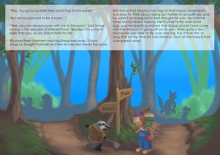 “Fine. You go by yourself then, and I’ll go to the pond!”
“But we’re supposed to be a team…”
“Well, you can always come with me to the pond,” said Smogl,
turning in the direction of Mallard Pond. “Besides, I’m a month
older than you, so you should listen to me.”
Billy stood there a moment watching Smogl walk away. I’ll show
Smogl, he thought to himself, and then he marched toward the wood.
Billy found that flipping over logs to find insects underneath
was easy to think about doing but harder to actually do, and
he wasn’t as strong as he had thought he was. He noticed
other buddy teams helping each other to flip over some
logs, and he quietly grumbled that Smogl should have come
with him instead of going off on his own. After quite a few
heaves he was able to flip over one log, but it took him so
long that by the time he had done so, most of the insects had
scampered away.
 