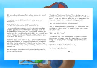 Billy arrived home that day from school feeling very out of
sorts.
“Bugs Day was horrible! I don’t want to go to school
tomorrow.”
“Why? What’s the matter, Billy?” asked Mother.
“Smogl and I only gathered a total of two bugs, but Alex
and Fisk got at least twenty! And it’s all Smogl’s fault! He
thinks he knows everything, and he never lets me finish my
sentences. He never listens to me, and I’m sure I would have
won if I had gone with Alex. Alex always listens to me and
does what I tell him to.”
“Alex is a really good friend to you,” agreed Mother as she
helped Billy take off his jacket and school bag. “I certainly
don’t like it when others don’t listen to me, or when they
interrupt when I’m trying to say something. I think most of us
feel like this.”
Billy flushed. He remembered how he had behaved over
dinner the day before.
“You know,” Mother continued, “I think Smogl might be
feeling the same as you are right now. What if your father or
I said ‘I know that already’ when you tell us about what you
learned in class? How would that make you feel?”
“But you wouldn’t do that,” protested Billy.
“No, of course not, because we love you. We listen to you
to show our interest even if it’s something we might know
about already.”
“Oh,” said Billy, “I see.”
“You know, Billy, if you tried listening to Smogl, you might
learn things you never knew. And even if you only heard
things you already knew, you might find something else
instead.”
“What would I find, Mother?” asked Billy.
“A friend,” replied Mother.

 
