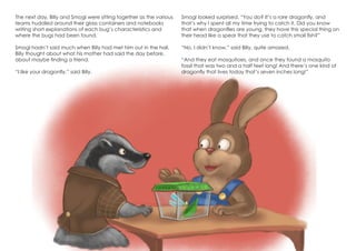 The next day, Billy and Smogl were sitting together as the various
teams huddled around their glass containers and notebooks
writing short explanations of each bug’s characteristics and
where the bugs had been found.
Smogl hadn’t said much when Billy had met him out in the hall.
Billy thought about what his mother had said the day before,
about maybe finding a friend.
“I like your dragonfly,” said Billy.
Smogl looked surprised. “You do? It’s a rare dragonfly, and
that’s why I spent all my time trying to catch it. Did you know
that when dragonflies are young, they have this special thing on
their head like a spear that they use to catch small fish?”
“No, I didn’t know,” said Billy, quite amazed.
“And they eat mosquitoes, and once they found a mosquito
fossil that was two and a half feet long! And there’s one kind of
dragonfly that lives today that’s seven inches long!”
 