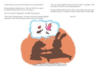 S&S link: Character Building: Social Skills: Friendship-1b
Authored by R. A. Watterson. Illustrated by Yoko Matsuoka. Designed by Roy Evans.
Published by My Wonder Studio. Copyright © 2021 by The Family International
“Wow! Will you say all of that today for our presentation?”
Smogl suddenly looked unsure. “Do you think that’s good
enough? Everyone else has so many bugs…”
“But no one has a dragonfly!” said Billy triumphantly.
“That’s true!” Smogl paused. “You know, if we had worked together
yesterday, I think we could have had a chance at winning.”
“We can work together next year and win then,” said Billy. “And
this year we’ll win for most interesting facts!”
Smogl and Billy smiled at each other. And maybe this year, I got
something else too. Maybe I made another friend, thought Billy.
The End
 