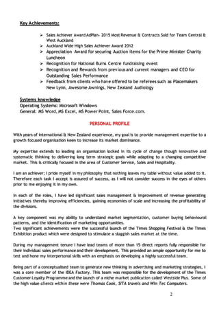 22
Key Achievements:
 Sales Achiever Award AdPlan- 2015 Most Revenue & Contracts Sold for Team Central &
West Auckland
 Auckland Wide High Sales Achiever Award 2012
 Appreciation Award for securing Auction items for the Prime Minister Charity
Luncheon
 Recognition for National Burns Centre fundraising event
 Recognition and Rewards from previous and current managers and CEO for
Outstanding Sales Performance
 Feedback from clients who have offered to be referees such as Placemakers
New Lynn, Awesome Awnings, New Zealand Audiology
Systems knowledge
Operating Systems: Microsoft Windows
General: MS Word, MS Excel, MS Power Point, Sales Force.com.
PERSONAL PROFILE
With years of international & New Zealand experience, my goal is to provide management expertise to a
growth focused organisation keen to increase its market dominance.
My expertise extends to leading an organisation locked in its cycle of change though innovative and
systematic thinking to delivering long term strategic goals while adapting to a changing competitive
market. This is critically focused in the area of Customer Service, Sales and Hospitality.
I am an achiever; I pride myself in my philosophy that nothing leaves my table without value added to it.
Therefore each task I accept is assured of success, as I will not consider success in the eyes of others
prior to me enjoying it in my own.
In each of the roles, I have led significant sales management & improvement of revenue generating
initiatives thereby improving efficiencies, gaining economies of scale and increasing the profitability of
the divisions.
A key component was my ability to understand market segmentation, customer buying behavioural
patterns, and the identification of marketing opportunities.
Two significant achievements were the successful launch of the Times Shopping Festival & the Times
Exhibition product which were designed to stimulate a sluggish sales market at the time.
During my management tenure I have lead teams of more than 15 direct reports fully responsible for
their individual sales performance and their development. This provided an ample opportunity for me to
test and hone my interpersonal skills with an emphasis on developing a highly successful team.
Being part of a conceptualised team to generate new thinking in advertising and marketing strategies, I
was a core member of the IDEA Factory. This team was responsible for the development of the Times
Customer Loyalty Programme and the launch of a niche market publication called Westside Plus. Some of
the high value clients within these were Thomas Cook, SITA travels and Win Tec Computers.
 