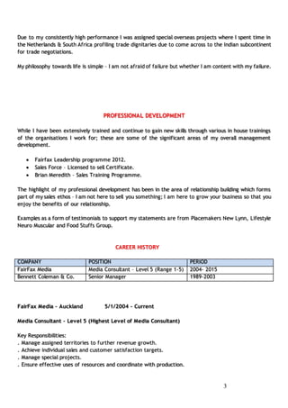 33
Due to my consistently high performance I was assigned special overseas projects where I spent time in
the Netherlands & South Africa profiling trade dignitaries due to come across to the Indian subcontinent
for trade negotiations.
My philosophy towards life is simple – I am not afraid of failure but whether I am content with my failure.
PROFESSIONAL DEVELOPMENT
While I have been extensively trained and continue to gain new skills through various in house trainings
of the organisations I work for; these are some of the significant areas of my overall management
development.
 Fairfax Leadership programme 2012.
 Sales Force – Licensed to sell Certificate.
 Brian Meredith – Sales Training Programme.
The highlight of my professional development has been in the area of relationship building which forms
part of my sales ethos – I am not here to sell you something; I am here to grow your business so that you
enjoy the benefits of our relationship.
Examples as a form of testimonials to support my statements are from Placemakers New Lynn, Lifestyle
Neuro Muscular and Food Stuffs Group.
CAREER HISTORY
COMPANY POSITION PERIOD
FairFax Media Media Consultant – Level 5 (Range 1-5) 2004- 2015
Bennett Coleman & Co. Senior Manager 1989-2003
FairFax Media – Auckland 5/1/2004 - Current
Media Consultant – Level 5 (Highest Level of Media Consultant)
Key Responsibilities:
. Manage assigned territories to further revenue growth.
. Achieve individual sales and customer satisfaction targets.
. Manage special projects.
. Ensure effective uses of resources and coordinate with production.
 