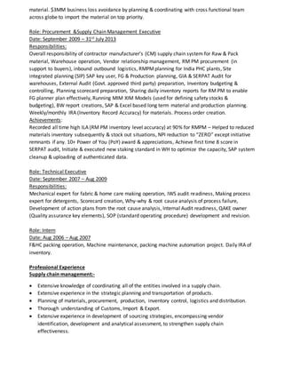 material. $3MM business loss avoidance by planning & coordinating with cross functional team
across globe to import the material on top priority.
Role: Procurement &Supply Chain Management Executive
Date: September 2009 – 31st July 2013
Responsibilities:
Overall responsibility of contractor manufacturer’s (CM) supply chain system for Raw & Pack
material, Warehouse operation, Vendor relationship management, RM PM procurement (in
support to buyers), inbound outbound logistics, RMPMplanning for India PHC plants, Site
integrated planning (SIP) SAP key user, FG & Production planning, GIA & SERPAT Audit for
warehouses, External Audit (Govt. approved third party) preparation, Inventory budgeting &
controlling, Planning scorecard preparation, Sharing daily inventory reports for RM PM to enable
FG planner plan effectively, Running MIM XIM Models (used for defining safety stocks &
budgeting), BW report creations, SAP & Excel based long term material and production planning.
Weekly/monthly IRA (Inventory Record Accuracy) for materials. Process order creation.
Achievements:
Recorded all time high ILA (RM PM inventory level accuracy) at 90% for RMPM – Helped to reduced
materials inventory subsequently & stock out situations, NPI reduction to “ZERO” except initiative
remnants if any. 10+ Power of You (PoY) award & appreciations, Achieve first time 8 score in
SERPAT audit, Initiate & executed new staking standard in WH to optimize the capacity, SAP system
cleanup & uploading of authenticated data.
Role: Technical Executive
Date: September 2007 – Aug 2009
Responsibilities:
Mechanical expert for fabric & home care making operation, IWS audit readiness, Making process
expert for detergents, Scorecard creation, Why-why & root cause analysis of process failure,
Development of action plans from the root cause analysis, Internal Audit readiness, QAKE owner
(Quality assurance key elements), SOP (standard operating procedure) development and revision.
Role: Intern
Date: Aug 2006 – Aug 2007
F&HC packing operation, Machine maintenance, packing machine automation project. Daily IRA of
inventory.
Professional Experience
Supply chain management:-
 Extensive knowledge of coordinating all of the entities involved in a supply chain.
 Extensive experience in the strategic planning and transportation of products.
 Planning of materials, procurement, production, inventory control, logistics and distribution.
 Thorough understanding of Customs, Import & Export.
 Extensive experience in development of sourcing strategies, encompassing vendor
identification, development and analytical assessment, to strengthen supply chain
effectiveness.
 