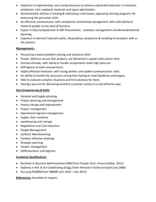  Expertise in implementing cost saving measures to achieve substantial reduction in Inventory,
production cost, raw/pack materials and space optimization.
 Demonstrated abilities in leading & motivating small teams, organizing training programs for
enhancing the personnel skills.
 An effective communicator with exceptional relationship management skills with ability to
relate to people at any level of business.
 Expert in fully Computerized & SAP Procurement, inventory management and demand/material
planning.
 Expertise in Internal/ External audits, Stewardship compliance & handling of exception with in
the process.
Management:-
 Possessing creative problem-solving and analytical skills.
 Proven ability to ensure that products are delivered in a good state and on time.
 Positive attitude, with ability to handle assignments under high pressure.
 Willingness to work unusual hours.
 Highly effective motivator with strong written and spoken communication skills.
 An ability to handle the pressures arising from having to meet deadlines and targets.
 Able to evaluate complex situations and find solutions for them.
 Having a passion for delivering excellent customer service in a cost effective way.
Key Competencies & Skills
 Demand and Supply planning
 Project planning and management
 Process design and improvement
 Project management
 Operational logistics management
 Supply chain solutions
 warehousing and storage
 Negotiation and Cost reduction
 People Management
 Contract Manufacturing
 Conduct effective meetings
 Strategic planning
 Vendor management
 EXIM purchase and logistics
Academic Qualification:
 Bachelor in Business Administration (BBA) from Punjab Tech. University(Sep. 2012)
 Diploma in Ref. & Air Conditioning (Engg.) from Himachal Technical board (July 2006)
 Pursuing PGDBM from NMIMS (Jan 2016 – Dec 2017)
References: Available on request.
 