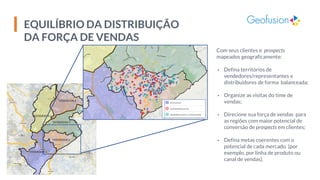 EQUILÍBRIO DA DISTRIBUIÇÃO
DA FORÇA DE VENDAS
Com seus clientes e prospects
mapeados geograficamente:
▪ Defina territórios de
vendedores/representantes e
distribuidores de forma balanceada;
▪ Organize as visitas do time de
vendas;
▪ Direcione sua força de vendas para
as regiões com maior potencial de
conversão de prospects em clientes;
▪ Defina metas coerentes com o
potencial de cada mercado (por
exemplo, por linha de produto ou
canal de vendas).
 