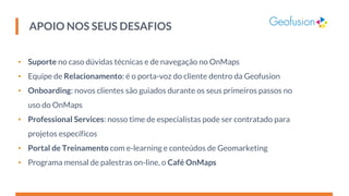 APOIO NOS SEUS DESAFIOS
• Suporte no caso dúvidas técnicas e de navegação no OnMaps
• Equipe de Relacionamento: é o porta-voz do cliente dentro da Geofusion
• Onboarding: novos clientes são guiados durante os seus primeiros passos no
uso do OnMaps
• Professional Services: nosso time de especialistas pode ser contratado para
projetos específicos
• Portal de Treinamento com e-learning e conteúdos de Geomarketing
• Programa mensal de palestras on-line, o Café OnMaps
 