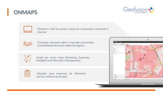 Dinâmico e fácil de acessar: basta um computador conectado à
internet
Conteúdo relevante sobre o mercado consumidor
e possibilidade de inserir dados do negócio
Usado por áreas como Marketing, Expansão,
Inteligência de Mercado e Planejamento
Soluções para empresas de diferentes
portes e setores de atuação
ONMAPS
 