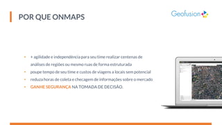 POR QUE ONMAPS
• + agilidade e independência para seu time realizar centenas de
análises de regiões ou mesmo ruas de forma estruturada
• poupe tempo de seu time e custos de viagens a locais sem potencial
• reduza horas de coleta e checagem de informações sobre o mercado
• GANHE SEGURANÇA NA TOMADA DE DECISÃO.
 
