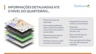 INFORMAÇÕES DETALHADAS ATÉ
O NÍVEL DO QUARTEIRÃO...
• Poder de compra da
população
• Informações detalhadas
sobre o perfil do brasileiro,
como renda, faixa etária e
escolaridade.
• Mapeamento de todas as
empresas do Brasil
• Perfil de consumo e estilo
de vida do consumidor
• População flutuante de
turistas e universitários.
• População
economicamente ativa
durante o dia
• Raio X do Mercado de
shopping centers
• Polos geradores de tráfego:
cerca de 400 mil pontos
coletados
 