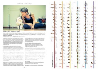 - 6 8 - - 6 9 -
R E B E C C A Z A M B E T A K I S B O D Y  M I N D  S P I R I T
ASHTANGA VINYASA YOGA
Η ASHTANGA VINYASA YOGA (ΑΣΤΑΝΓΚΑ ΒΙΝΙΑΣΑ ΓΙΌΓΚΑ) ΕΙΝΑΙ ΜΙΑ ΜΌΡΦΗ ΓΙΌΓΚΑ Η ΌΠΌΙΑ ΒΑΣΙΖΕΤΑΙ ΣΤΙΣ
ΑΚΌΛΌΥΘΙΕΣ ΤΩΝ ΔΙΑΦΌΡΩΝ ΣΤΑΣΕΩΝ ΚΑΙ ΕΓΙΝΕ ΔΗΜΌΦΙΛΗΣ ΧΑΡΗ ΣΤΙΣ ΔΙΔΑΧΕΣ ΤΌΥ ΣΥΓΧΡΌΝΌΥ ΓΚΌΥΡΌΥ
SHRI K. PATTABHI JOIS.
WRITTEN BY Rebecca Zambetakis PHOTOGRAPHED BY Michalis Demetriades
Η λέξηAshtanga προέρχεται από τις σανσκριτικές λέξεις «αστ» που σηµαίνει
οκτώ και «άνγκα» που σηµαίνει «κλαδιά». Όµως ηAshtangaYoga εστιάζεται σε
δύο από τα οχτώ κλαδιά,την ασάνα (asana),που είναι η άσκηση των στάσεων
και τη πραναγιάµα (pranayama),την ελεγχόµενη αναπνοή.Είναι µοναδική στο
τρόπο που χρησιµοποιεί τις βινιάσα (συγχρονισµένες κινήσεις αναπνοής),
οι οποίες συνδέουν τις στάσεις γιόγκα µεταξύ τους,ώστε να σχηµατίζουν
δυναµικές ακολουθίες
Αν ρίξουµε µια µατιά στηνΑρχική Σειρά (primary series),θα δούµε ότι
αποτελείται από τους Χαιρετισµούς στον Ήλιο (Sun Salutations),την Όρθια
Ακολουθία (Standing sequence),την ΚαθιστήΑκολουθία (Seated sequence) και
τηνΑκολουθίαΤελειώµατος (Finishing sequence). Όλες αυτές µαζί,συνιστούν
µια πρακτική που µε κανένα τρόπο δεν απευθύνεται σε αρχάριους.
Μια µατιά µόνο στο το διάγραµµα της σειράς είναι αρκετή για να νιώσει κανείς
…τρόµο.Είχα πολλούς µαθητές που µου είπαν «∆εν µπορώ να την κάνω!».Αλλά
µετά,όταν την διδάχτηκαν σιγά-σιγά,µπόρεσαν και την έκαναν.
Με βάση το στιλ Mysore,το οποίο ανέπτυξε ο γ κουρούShri K.Pattabhi Jois (και
στο οποίο χάρισε το όνοµα της πόλης όπου έζησε και δίδαξε για 70 χρόνια),
το κάθε άτοµο ξεκινά την εξάσκηση ακριβώς στο επίπεδο το οποίο βρίσκεται.
Η εκµάθηση χωρίζεται σε δύο µέρη.Ο µαθητής κινείται στο δικό του ρυθµό /
ταχύτητα,έχοντας ως οδηγό του την αναπνοή.Η αναπνοή είναι θεµελιώδης σε
αυτό το είδος γιόγκα.
Καθώς πρόκειται για µια ακολουθία που παραµένει η ίδια,είναι εύκολη στην
εκµάθηση,στην αποστήθιση και στην πρακτική εξάσκηση,καθώς ο µαθητής
την προσαρµόζει στις δικές του δυνατότητες. Όταν ο µαθητής ξεπεράσει την
πρόκληση µιας στάσης ή ένα µέρος της ακολουθίας,τότε περνάει στην επόµενη
στάση. Έτσι,προσθέτει στάσεις,χωρίς να αφαιρεί ή να αφήνει πίσω κάποιες.
Αυτό βοηθάει το σώµα στο να ανοίξει οργανικά,στο να προετοιµαστεί όσον
αφορά στη δύναµη και στην ευελιξία που θα απαιτήσουν οι πιο απαιτητικές
στάσεις που θα ακολουθήσουν.
Και σταδιακά,ο µαθητής «κατακτά» ολόκληρη την ακολουθία.
Φυσικά,κάποιες λεκτικές τροποποιήσεις ή προσαρµογές στα χέρια
προσφέρονται ώστε να βοηθηθούν όλοι οι µαθητές,όλων των ηλικιών,
ανεξάρτητα από το σωµατότυπο ή το φύλο τους.
Είναι µια πρακτική που ανήκει στο µαθητή,όχι στο δάσκαλο.Μπορείτε να την
κάνετε µόνοι σας,όπου κι αν βρίσκεστε κι έρχεστε στο δάσκαλο για την σωστή
καθοδήγηση και πρόοδο σας.
Μπορεί να θεωρηθεί και ως µια ατοµική πρακτική,ένα «εργαλείο» που µπορείτε
να χρησιµοποιείτε καθ’όλη τη διάρκεια της ζωής σας,ώστε να ανακαλύψετε τον
εαυτό σας,το σώµα,το πνεύµα,τα συναισθήµατά σας.
Είναι µια πρακτική που όχι µόνο σας βοηθάει στο να απαλλαγείτε από κάθε
είδους τοξίνες,αλλά σας προσφέρει παράλληλα µια καθηµερινή πρόκληση
ενισχύοντας τη βαθιά εσωτερική σας δύναµη και σθένος,µαθαίνοντάς σας πως
δεν έχετε όρια.
Ταπεινά ευχαριστώ τους δασκάλους µου που µου έδωσαν αυτό το δώρο,το
οποίο και εγώ µε τη σειρά µου χαρίζω παραπέρα.
Rebecca Zambetakis
Πιστοποιηµένη 200 και 500 ωρών Εγγεγραµµένη ∆ασκάλαAshtangaYoga
Τηλ.99487927,Οδός Άινσταϊν 2,1085Λευκωσία
Τακτά µαθήµατα / private sessions / εργαστήρια / εξάσκηση δασκάλων
 