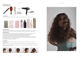 H A I R  E T C .
- 8 1 -
H A I R  E T C .
- 8 0 -
TECHNIQUE 02
CREATED BY Marios Neophytou
THE TOOLS
1.Τail Comb | 2.Smoothing Brush | 3.WideTooth Comb | 4.Cutting Clips | 5.Pin Curl Clips | 6.Blow Dryer | 7.Curling Iron 13-18mm
THE PRODUCTS
WASH &TREAT | 1.Maxi.Wash - Detox Shampoo | 2.Angel.Wash -Volume Shampoo | 3.Angel.Masque -ThickeningTreatment | 4.Angel.Rinse -Volume Conditioner
PREP & STYLE | 6.Young.Again -Treatment Serum | 6.Bodybuilder -Volumising Mousse| 7.Hair Resort – BeachTexturiser| 8.Session.Spray - Hairspray
ΠΡΌΕΤΌΙΜΑΣΙΑ
1.Λούζουµε το µαλλί µε σαµπουάν για Βαθύ Καθαρισµα καιΑποτοξίνωσης για να αφαιρεθούν τυχόν κατάλοιπα προίοντων,τοξινών και αλάτων καθώς και
στοιβάσµατα απο σιλκόνες και λάδια.Με αυτό τον τρόπο διασφαλίζουµε ένα καθαρο πεδίο καθώς και γυαλάδα και διάρκεια στο κτένισµα.
2.Στη συνέχεια χρησιµοποιηούµε Σαµπουάν και Θεραπεία Όγκου και Πύκνωσης για να διασφαλίσουµε ένα όµορφο γεµάτο µαλλι.
3.Μετά το λούσιµο ξεµπλέκουµε τα µαλλιά και τοποθετούµεΛαδάκι που δρά και σάν θεραπεία γυαλάδας και αναδόµησης.
4.Τοποθετούµε αφρο µεσα στο µπώλ της βαφής.Χωρίζουµε τα µαλλία σε ίσες χωρίστρες πάχους γύρω στα 2cm και χρησιµοποιώντας την Κτένα Κουρέµατος
παίρνουµε αφρό απο το µπώλ και τον απλώνουµε στην χωρίστρα µας κτενίζοντας τον απο την ρίζα στην άκρια διασφαλίζοντας οµοιόµορφη τοποθέτηση.
Επαναλαµβάνουµε σε όλες τις χωρίστρες µέχρι να καλύψουµε όλο το µαλλί.
5.Κτενίζουµε όλα τα µαλλιά προς τα πίσω µε τηνΑραιή Κτένα.
ΣΤΕΓΝΩΜΑ
1.Επικεντρώνουµε την προσοχή µας στις ρίζες και στο τρίχωτο έχοντας το πιστολάκι απο κάτω σπρώχνοντας τα µαλλιά µε τα χέρια προς τα πάνω για να
δηµιουργήσουµε όγκο.
2.Τοποθετούµε τον πελάτη µας µε το κεφάλι προς τα κάτω και συνεχίζουµε να στεγνώνουµε τις ρίζες της κορυφής του κεφαλιού για να δώσουµε µέγιστο όγκο στο
µαλλί.
3.Αφού στεγνώσουν οι ρίζες,κτενίζουµε τα µαλλια µε την αραιή κτένα για να ξεµπλεκτουν και κανουµε ενα ψέκασµα µε το Styling Spray και στεγνώνουµε τις άκριες.
Προσοχή:Το µαλλί πρέπει να στεγνώσει 100%.
 