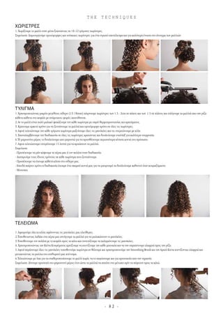 - 8 2 -
T H E T E C H N I Q U E S
ΧΩΡΙΣΤΡΕΣ
1.Χωρίζουµε το µαλλι στην µέση ξεκινώντας σε 10-12 τρίγωνες χωρίστρες.
Σηµείωση:∆ηµιουργούµε οµοιόµορφες και ισόπαχες χωρίστρες για ένα στρωτό αποτέλεσµα και για καλύτερη ένωση στο άνοιγµα των µαλλιών.
ΤΥΛΙΓΜΑ
1 Χρησιµοποιώντας µικρόυ µεγέθους σίδερο (13-18mm) πάιρνουµε χωρίστρες των 1.5 - 2cm σε πάχος και των 1.5 σε πλάτος και τυλίγουµε τα µαλλιά απο την ρίζα
κάθετα κάθετα στο κεφάλι µε ανάµοικτες φορές-κατεύθυνση.
2.Αν το µαλλί είναι πολύ µαλακό ψεκάζουµε την κάθε χωρίστρα µε σπρέι θερµοπροστασίας και κρατήµατος.
3.Κρατουµε αρκετό χρόνο για να ζεστάνουµε τα µαλλιά και οµοιόµορφο χρόνο σε όλες τις χωρίστρες.
4.Αφού τελειώνουµε την κάθε τρίγωνη χωρίστρα µαζεύουµε όλες τις µπούκλες και τις στερεώνουµε µε κλίπ.
5.Επαναλαµβάνουµε την διαδικασία σε όλες τις χωρίστρες κρατώντας και δουλεύουµε εναλλάξ για καλύτερη ισορροπία.
6.Τό µπροστίνο µέρος το δουλεύουµε απο µπροστά για να προσθέσουµε περισσότερη κίνηση κοντά στο πρόσωπο.
7.Αφου τελειώσουµε επιτρέπουµε 15 λεπτά για να κρυώσουν τα µαλλιά.
Σηµείωση:
- Προσέχουµε να µήν κάψουµε τα χέρια µας ή τον πελάτη στην διαδικασία.
- ∆ιατηρούµε τους ίδιους χρόνους σε κάθε χωρίστρα που ζεσταίνουµε.
- Προσέχουµε να έχουµε κάθετη κλίση στο σίδερο µας.
- Επειδή παίρνει χρόνο η διαδικασία έχουµε ένα σκαµπό κοντά µας για να µπορουµέ να δούλεύουµε καθιστοί όταν κουραζόµαστε.
- Μουσικη.
ΤΕΛΕΙΩΜΑ
1.Αφαιρούµε όλα τα κλίπς αφήνοντας τις µπούκλες µας ελεύθερες.
2.Τοποθετωντας λαδάκι στα χέρια µας ανοίγουµε τα µαλλιά για να µαλακώσουν οι µπούκλες.
3.Τοποθετουµε τον πελάτη µε το κεφάλι προς τα κάτω και συνεχίζουµε να χαλαρώνουµε τις µπούκλες.
4.Χρησιµοποιώντας την Κτένα Κουρέµατος αρχίζουµε να κτενίζουµε την κάθε µπουκλα και να την σπρώχνουµε ελαφριά προς την ρίζα.
5.Αφού περάσουµε όλες τις µπούκλες τοποθετούµε χωρίστρα αν θέλουµε και χρησιµοποιούµε την Smoothing Brush και τηνΑραιή Κτενα κτενίζοντας ελαφριά και
µετακινώντας τα µαλλια στο επιθυµητό µας κτένισµα.
6.Τελειώνουµε µεΛακ για να σταθεροποιήσουµε το µαλλί χωρίς να το παγώσουµε και για προστασία απο την υγρασία.
Σηµείωση:∆ίνουµε προσοχή στο µπροστινό µέρος έτσι ώστε τα µαλλιά να πατάνε στο µέτωπο πρίν να πέφτουν προς τα κάτώ.
 