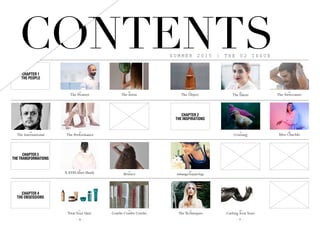 H A I R  E T C .
- 8 - - 9 -
24
The Talent
36
Cruising
80
Curling Iron Sizes
22
The Object
26
The Newcomer
46
Miss Chachki
68
AshtangaVinyasaYoga
77
The Techniques
S U M M E R 2 0 1 5 | T H E 0 2 I S S U E
CHAPTER 1
THE PEOPLE
18
The Artist
62
Bounce
74
Combs Combs Combs
14
The Pioneer
32
The Performance
28
The International
56
X-EYES Slim Shady
72
Treat Your Hair
CHAPTER 3
THE TRANSFORMATIONS
CHAPTER 4
THE OBSESSIONS
CHAPTER 2
THE INSPIRATIONS
CONTENTSCONTENTS
 