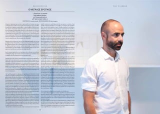 T H E P I O N E E RE R O T O K R I T O S
- 1 4 -
Γνώρισα τον Ερωτόκριτο πριν από πέντε χρόνια σχεδόν σε ένα πάρτι που έκανα
στο διαµέρισµά µου.Μόλις είχα επιστρέψει από ένα δύσκολο χρόνο στηνΑθήνα.
Εν αγνοία του τι επρόκειτο να ακολουθήσει – σπάνια διαβάζω τηWall Street Jour-
nal – πήρα την «πατριωτική» απόφαση να αφήσω τον κόλπο του Σαν Φρανσίσκο
και να επιστρέψω στα πάτρια εδάφη.Είχα κάνει το εξής ερώτηµα στον εαυτό µου
τότε:«Γιαποιουςθέλειςναδηµιουργείς;»,πέρααπότονεαυτόµουφυσικά. Ήθελα
να δηµιουργώ για τους Έλληνες.Τους απανταχού Έλληνες. Χωρίς εθνικιστικούς
τόνους και φανατισµό. Ήθελα να δώσω εκείνα που είχα µέσα µου,σε αυτούς που
πίστευα ότι µπορούσαν να κατανοήσουν τις καταβολές µου, τα παραπονεµένα
λόγια των τραγουδιών µας. Ήµουνα µικρός τότε.Μεγάλωσα.
Θυµάµαι πόση εντύπωση µου είχε κάνει. ∆εν ήξερα πώς έµοιαζε. ∆εν τον είχα
googlάρει ποτέ πριν.Είχα φτιάξει µια εικόνα στο µυαλό µου εντελώς διαφορετική.
Φανταζόµουνα µονάχα.Λίγο οι απαγορευτικές τιµές της γκαρνταρόµπας του την
εν-Αθήναι-εποχή λίγο το γεγονός – µάλλον περισσότερο – ότι ήταν από τους
λίγους Κύπριους που είχαν υπερβεί τα στενά γεωγραφικά σύνορα του τόπου,ήταν
αρκετά για να φτιάξω µες το µυαλό µου κάτι larger-than-life.
Εκείνο που µου άρεσε πάντα στον Ερωτόκριτο ήταν η έλλειψη οποιασδήποτε
επιτηδευµένης αύρας.∆εν ένοιωσα ποτέ ότι είχε ανάγκη να µου αποδείξει κάτι,ή
να προβάλει κάτι άλλο πέρα από αυτό που είχα µπροστά µου.
Ξεκινάµε από το τέλος.Εκείνο το προσδοκούµενο αποτέλεσµα που καθοδηγεί τη
δράση. Εκείνο που έρχεται πάντα µετά µια σειρά από βήµατα. Σύµφωνα µε τον
Αριστοτέλη,τοτέλοςτουό,τικάνουµεείναιηευτυχία.Σεµιαεποχήόπουηµεγάλη
πλειοψηφίατωνΚυπρίωνχρησιµοποιείτηνευκολίααποδοχήςτηςµετριότηταςσαν
εργαλείο διαχείρισης των δικών µας ελλείψεων. Όπως τα pouting lips στις selfies
κρύβουν την εσωτερική ασχήµια,τολµώ να κάνω την ερώτηση.Αποφασίζω λοιπόν
να τον ρωτήσω τι θεωρεί ως επιτυχία, ιδιαίτερα σε µια εποχή όπου η αντίληψη
µας για την επιτυχία, σε συλλογικό επίπεδο, είναι συµβατικά επηρεασµένη και
κοινωνικά εξαρτώµενη.
«Ως “µονάδα µέτρησης”, ας πάρουµε σαν παράδειγµα τονTom Ford ή τον Karl
Lagerfel,που εκφράζoυν (χονδρικά πάντα) και την mainstream αλλά και την αvant
garde ιστορία επιτυχίας στον κόσµο της µόδας: Θα ήθελες να ήσουν εκεί που
βρίσκεται οTom Ford και ο Lagerfeld;». «Kοίτα, δεν θεωρώ ότι οTom Ford είναι
πιο επιτυχηµένος από εµένα».Ανακάθεται.«Σίγουρα έχει περισσότερα χρήµατα.
Πολύπερισσότερα.Καιαναγνωρισιµότητα».Γελάει.«Αλλάκάνειαυτόπουαγαπάει.
Αυτό έχει σηµασία. Να φτάσεις σε ένα σηµείο στην ζωή σου όπου µπορείς να
ζεις κάνοντας αυτό που αγαπάς.ΟTom Ford σχεδιάζει ρούχα.Και εγώ σχεδιάζω
ρούχα. Έτσι το αντιλαµβάνοµαι.∆εν συγκρίνω. Έχω πάψει να συγκρίνω.Για τον La-
gerfeld έχω ακόµα χρόνο». Χαµογελάει.«Η συµβατική έννοια της επιτυχίας όπως
την ανέφερες πριν είναι κάτι καθ’όλα συγκυριακό.Η ιδέα δεν είναι να φτάσεις στο
επίπεδοτηςπροϋπάρχουσαςεπιτυχίαςκάποιου,αλλάναεισαγάγειςκάτικαινούριο.
Να προτείνεις κάτι καινούριο.Αυτό είναι πραγµατική επιτυχία».
Παρότι αντισυµβατικός και φιλελεύθερο πνεύµα, έχει µια ιδιαίτερη σχέση µε
παραδοσιακούςσυµβολισµούςκαισυµβατικέςιδέες:ΣτοInstagramτουπαρατηρώ
φωτογραφίες που απεικονίζουν εκκλησίες, σταυρούς, την Ελληνική σηµαία.
«Τι σηµαίνουν για εσένα όλα αυτά; Ειδικά όταν ξέρεις ότι‘παρακολουθείσαι’ σε
κάθε σου post; Φιλόπατρης ή marketing; Περηφάνεια ή εργαλείο;» Χαµογελά.
«Τα αντιλαµβάνοµαι ανάλαφρα τα σύµβολα, όχι σαν κάτι που µε στοιχειώνει.Τα
αντιλαµβάνοµαι περισσότερο σαν µια Eλληνική ταινία του‘60 µε τη Βουγιοκλάκη.
Για µένα είναι αλληλένδετα µε την µόδα».
«Εγώ πάλι θα σε αποκαλούσα πατριώτη.Χωρίς τα εισαγωγικά.Σε ένα επιφανειακό
επίπεδο τουλάχιστον επειδή ξέρω πόσο δεν σου αρέσουν οι ετικέτες». Πριν
προλάβειναδιαµαρτυρυθείθέλωνατονπρολάβω,νατουεξηγήσω.Μεπρολαβαίνει
όµως. «∆εν µε ενοχλεί καθόλου ο όρος». Νοιώθω οτι πρέπει να του εξηγήσω,
ιδιαίτερα σε µια εποχή όπου ο πατριωτισµός και η φιλοπατρία έχει εξισωθεί µε
συµπεριφορές µίσους και κάφρικες εξάρσεις βίας:«Μια ιστορία που µ’αρέσει και
διηγούµαι πάντα είναι ότι στο ατελιέ σου στο Παρίσι προσφέρεις εσπρέσσο πάντα
σε φλυτζανάκια που αγόρασες απο τηνΛαϊκή Γειτονιά και απεικονίζουν µνηµεία
και τόπους της Κύπρου.Είναι made in china και το «Cyprus» δε,είναι γραµµένο
λάθος.Είναι απίστευτα κιτς αυτά τα φλυτζανάκια - όσο κίτς είναι και µια κονσόλα
playstation που κάθεται πάνω στοΛευκαρίτικο της γιαγιάς.Εκεί όµως,στο ατελιέ
σου δείχνουν απόλυτα εναρµονισµένα µε το περιβάλλον τους.Λένε µια ιστορία.
Μια ιστορία αγάπης για τον τόπο σου. Όπως µια ιστορία λένε και τα σάνδαλα σου
και οι καµβάτινες τσάντες σου µε εικόνες από την Κύπρο.Το αντιλαµβάνεσαι αυτό;
Εικόνες σαν αυτές, τις χρησιµοποιείς υποσυνείδητα ως κοµµάτι της έµπνευσης
σου ή ενσυνείδητα σαν µπιµπελό και σαν οπτικές απολαύσεις;»
« Κοίτα,είµαι περήφανος που έχω Ελληνικές ρίζες,που γεννήθηκα στην Κύπρο ή
που οι παππούδες µου ήταν από τη ΜικράΑσία.Είναι κάτι όµορφο,που σου δίνει
µια αίσθηση ταυτότητας και αυτό σε κάνει να νοιώθεις καλά».
«Είναι και εργαλείο του marketing;Επειδή για τον µέσο Παριζιάνο,και δεν εννοώ
τον πολυταξιδεµένο ή τον πιο δανδή,η Κύπρος φαντάζει ως κάτι εξωτικό,όντας
άγνωστο σ’αυτόν.
«Όχι,αλλά και να δουλεύει ως εργαλείο του marketing ποτέ δεν ήταν η πρόθεση
µου. Nobody buys into that. Εννοώ, φτιάχνω τα σάνδαλα µου στην Κύπρο αλλά
νοιώθω ότι ο κόσµος θα τα φορούσε είτε φτιάχνονταν στην Ιταλία είτε στο
Τιµπουκτού. Η καταγωγή µου βρήκε το δρόµο της µέσα στην δουλειά µου σαν
κάτιγενετικάκληρονοµικό.Βέβαιακαταλαβαίνωτιλες.Αντιλαµβάνοµαιότιυπάρχει
ένας αέρας of exclusivity στη Γαλλία, ας πούµε, το ότι είµαι από την Κύπρο και
όχι από την Ελλάδα. Η Ελλάδα είναι κάτι πιο κοντινό στους Γάλλους παρ’ ό,τι η
Κύπρος. Όπως επίσης νοιώθω exclusive το να ζω και να δουλεύω στο Παρίσι
όταν επιστρέφω στην Κύπρο, επειδή ας πούµε διαφέρω από την προ-αγγλική
κουλτούρα και αγγλοφωνία µας και αυτό υποσυνείδητα δηµιουργεί την κατάσταση
του εξωτισµού που περιέγραψες.Αυτόν τον εξωτισµό, έτσι ναι.Το γεγονός ότι
είναι µια διαφορετική γλώσσα από ταΑγγλικά, µου δίνει αυτό το αβαντάζ. Ότι
και στο Παρίσι «είµαι» εξωτικός και στην Κύπρο «είµαι εξωτικός». Όπως και
το Παρίσι είναι εξωτικό για τους περισσότερους Κύπριους επειδή δεν ξέρουν
τίποταγι’αυτό.Ηδιαφορετικότητατηςγλώσσαςδηµιουργείέναεπιπλέονεπίπεδο
προστασίας. Όταν έπρεπε να αποφασίσω µετά τηνΑµερική αν θα συνέχιζα στο
Παρίσι ή στοΛονδίνο,επέλεξα το Παρίσι.ΤοΛονδίνο φάνταζε η εύκολη επιλογή.
ΤοΛονδίνο ήταν πιο κοντά µας.Το Παρίσι φώναζε πιο…‘εξωτικό’ακριβώς επειδή
µου ήταν άγνωστο.Είχα να διαλέξω µεταξύ του St.Martins και του Studio Berçot,
και επέλεξα το δεύτερο. ∆εν ήθελα να πάω σε µια πόλη όπου το main attraction
ήταν τα χαλλούµια».Γελάει…
«Το ότι είσαι από την Κύπρο ήταν ποτέ εµπόδιο στην εξέλιξη σου;»
«∆εν υπάρχει βιοµηχανία εδώ. ∆εν υπάρχει παράδοση στη µόδα.Από αυτή τη
σκοπιά δεν ξέρουµε πολλά.Στο Παρίσι έχω φίλους που οι οικογένειες τους είναι
γενεές µέσα στο χώρο αυτό.Υπάρχει παράδοση µε βάθος. Ξέρουν να κάνουν
πράγµατα και µαθαίνουν πώς να κάνουν πράγµατα πολύ πιο γρήγορα. Εµείς δεν
έχουµε καν σύστηµα.
Είχα επιµονή βέβαια που ήταν µέσα στο κυπριακό DNA µου. Οι Κύπριοι γενικά,
όταν θέλουν είναι πολύ επίµονοι. Εγώ είµαι επίµονος επειδή ξέρω πόσο χρόνο
χρειάζεταικάτιγιαναφτάσεικάπου.Βέβαιατοέµαθασιγά-σιγά.Τελείωσατησχολή
µόδαςστα25καιθυµάµαιότισκεφτόµουναότιτοκαλύτερoπράγµαπουµπορoύσε
να µου συµβεί θα ήταν να τα κατάφερνα όσο ήµουν νέος».
Ό ΜΕΓΑΛΌΣ ΕΡΩΤΙΚΌΣ
WRITTEN BY Constantino Kouyialis PHOTOGRAPHED BY Audrey Anaxagorou
[…Έρωτα εσύ, ìε περισσή
όταν λαβώνεις δύναìη,
ìηδ’ όνοìα καλό από σε
ìηδ’ αρετή ìπορεί να βγει…]
 