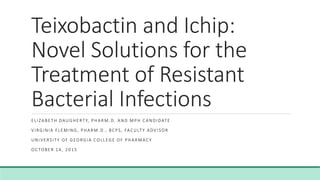 Teixobactin and Ichip:
Novel Solutions for the
Treatment of Resistant
Bacterial Infections
ELIZABETH DAUGHERTY, PHARM.D. AND MPH CANDIDATE
VIRGINIA FLEMING, PHARM.D., BCPS, FACULTY ADVISOR
UNIVERSITY OF GEORGIA COLLEGE OF PHARMACY
OC TOBER 14, 2015
 
