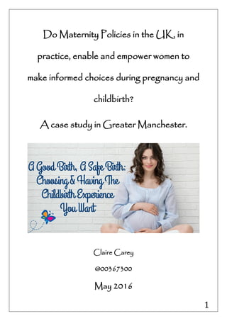 1
Do Maternity Policies in the UK, in
practice, enable and empower women to
make informed choices during pregnancy and
childbirth?
A case study in Greater Manchester.
Claire Carey
@00367300
May 2016
 
