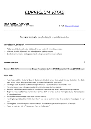 CURRICLUM VITAE
RAJ KAMAL KAPOOR
Mobile: +91-9919222953, +91-9044448551 E-Mail: rkkapoor_7@live.com
Aspiring for challenging opportunities with a reputed organization.
PROFESSIONAL SNAPSHOT
 Ability to multi-task, work under tight deadlines and work with minimal supervision.
 Proactive, dynamic personality with positive attitude towards learning.
 Excellent communication & interpersonal skills with proven abilities in various fields.
CAREER CONTOUR
Nov 13 - TILL DATE In-Charge Operations - U.P. CYRUS Electronics Pvt. Ltd. (CYRUS Group)
Major Role:
 Major Responsibility: Control of Security Systems installed at various Nationalized Financial Institutions like State
Bank Group, Punjab National Bank and Bank of India to name a few in entire State.
 Handling a Team of 30 Field Staff/Personals (Technical) to accomplish various tasks handed over.
 A precise focus on new orders generated and redistribution as and where required.
 Managing the team and assisting them in completion of their respective targets like installations/rectifications.
 To provide Technical/Non-Technical knowhow to these staffs at various levels of interruption during their completion
of the tasks assigned.
 Focus on Payments related to these work and their retrieval.
 Handling Complaint Escalation Matrix from Client’s end and its resolution under direct control of the said post all over
U.P.
 Handling total work on Company’s internal Software at Head Office right from the beginning of the work.
 Played an important role in “Management Team of the Company”
 