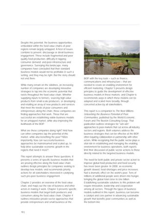 Despite this potential, the business opportunities
embedded within the food value chains of poor
regions remain largely untapped. A host of issues
combine to prevent, discourage or derail business
engagement. These include fragmented and poor
quality food production; difficulty in tapping
consumer demand; and poor infrastructure and
governance. Surveying this landscape, many
companies have concluded that their standard
business models would not be profitable in such a
setting, and they may be right. But the story should
not end there.
While many remain on the sidelines, an increasing
number of companies are developing innovative
strategies to tap into the economic potential that
exists throughout the food value chain. Whether
supplying inputs to farmers, sourcing high-value
products from small-scale producers, or developing
and retailing an array of new products and services
that meet the needs of poor consumers and
entrepreneurs along the chain, these companies are
finding approaches that work. Those that are
successful are establishing viable business models
for an untapped market, while also improving the
livelihoods of the BOP.
What are these companies doing right? And how
can other companies tap the potential of this
market, while also benefiting the poor? More
importantly, how can successful business
approaches be mainstreamed and scaled up, to
help drive sustainable economic growth in the
regions that need it most?
This report attempts to answer these questions. It
presents a series of specific business models that
are proving effective along the food value chain;
outlines design principles for companies seeking to
develop new models; and recommends priority
actions for all stakeholders interested in catalysing
such pro-poor business engagement.
Chapter 2 provides an overview of the food value
chain, and maps out the role of business and other
actors in making it work. Chapter 3 presents specific
business models that target both producers and
consumers along the food value chain. Chapter 4
outlines innovative private-sector approaches that
provide entrepreneurs and small business at the
BOP with the key tools – such as finance,
communications and infrastructure – that are
needed to create an enabling environment for
efficient marketing. Chapter 5 presents design
principles to guide the development of effective
business models in these markets; and Chapter 6
recommends ways in which these models can be
adapted and scaled more broadly, through
concerted action by all stakeholders.
This report is a companion to The Next Billions:
Unleashing the Business Potential of Poor
Communities, published by the World Economic
Forum and The Boston Consulting Group. That
publication outlines strategies for “win-win”
approaches to poor markets that cut across all industry
sectors and regions. Both volumes address the
business strategies that can be effective at the BOP,
often requiring collaboration or partnership with other
actors. While recognizing that the public sector plays a
vital role in establishing and managing the enabling
environment for business operations, both reports
limit their discussion of public sector actions to those
directly related to the targeted business models.
The need for both public and private sector action to
improve global food production and food security
has never been greater. In 2008, as economic
growth slowed, food shortages and price increases
had a dramatic effect on the world’s poor. Tens of
millions of additional people were driven into hunger,
bringing the global total close to one billion.
Establishing sustainable solutions to this problem will
require innovation, leadership and cooperation
among all sectors. Through the types of business
models outlined in this report, business can become
a catalyst and core partner in advancing sustainable
growth that benefits poor communities as well as
the bottom line.
10 |
 
