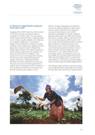 2.5 Business opportunities along the
food value chain
Engaging with the BOP in business activities related
to the food value chain can generate value for
companies in a variety of ways. This value may be
found through commercial returns; expanded market
access; increased quality, reliability or cost-efficiency
of a company’s supply base; or new business
linkages to local entrepreneurs. Despite the evident
challenges, many companies are adopting innovative
approaches to reap the benefits. Although they
employ different models, their collective experiences
provide valuable insights into how companies can
unlock the potential of the next billions. These
businesses have uncovered opportunities all along
the food value chain, working with agricultural
suppliers and farmers, intermediaries (traders,
wholesalers and other middlemen) and processors.
They have also uncovered related opportunities in
retailing, telecom and financial services. Examples of
these strategies and their effects on business and
the BOP are discussed in Chapters 3 and 4.
While the strategies deployed for one product or
area are not uniformly applicable to other markets,
specific examples discussed in this report have
succeeded in boosting the income of BOP
participants substantially, for example a tripling of
agricultural yields within a year. When taken together,
the business strategies outlined in this report could
have an enormous impact on BOP income if they
were scaled up broadly. Within the BOP, the greatest
gains are likely to be captured by farmers and
entrepreneurs active in business-enabling sectors
such as telecommunications and finance. Farmers
stand to benefit most from multiple value-chain
interventions (i.e. the combined effects of new
technologies, policies and institutions) and are the
largest BOP group operating within the food value
chain. Business-enabling sectors currently have a
small presence in rural areas but can grow rapidly in
what is currently a large and virtually untapped market.
The following chapters present a systematic analysis
of the untapped business opportunities that lie along
the food value chain, which can be important drivers
| 15
 