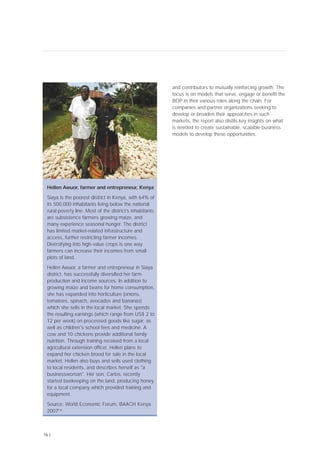 16 |
and contributors to mutually reinforcing growth. The
focus is on models that serve, engage or benefit the
BOP in their various roles along the chain. For
companies and partner organizations seeking to
develop or broaden their approaches in such
markets, the report also distils key insights on what
is needed to create sustainable, scalable business
models to develop these opportunities.
Hellen Awuor, farmer and entrepreneur, Kenya
Siaya is the poorest district in Kenya, with 64% of
its 500,000 inhabitants living below the national
rural poverty line. Most of the district’s inhabitants
are subsistence farmers growing maize, and
many experience seasonal hunger. The district
has limited market-related infrastructure and
access, further restricting farmer incomes.
Diversifying into high-value crops is one way
farmers can increase their incomes from small
plots of land.
Hellen Awuor, a farmer and entrepreneur in Siaya
district, has successfully diversified her farm
production and income sources. In addition to
growing maize and beans for home consumption,
she has expanded into horticulture (onions,
tomatoes, spinach, avocados and bananas)
which she sells in the local market. She spends
the resulting earnings (which range from US$ 2 to
12 per week) on processed goods like sugar, as
well as children's school fees and medicine. A
cow and 10 chickens provide additional family
nutrition. Through training received from a local
agricultural extension officer, Hellen plans to
expand her chicken brood for sale in the local
market. Hellen also buys and sells used clothing
to local residents, and describes herself as "a
businesswoman". Her son, Carlos, recently
started beekeeping on the land, producing honey
for a local company which provided training and
equipment.
Source: World Economic Forum, BAACH Kenya
2007[14]
 