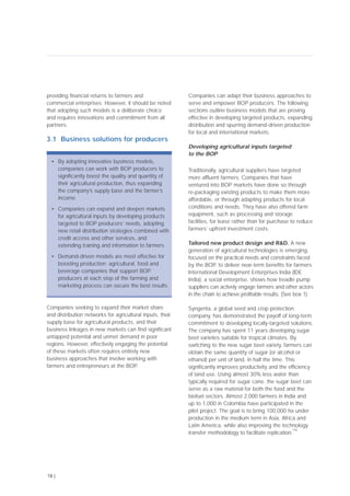 providing financial returns to farmers and
commercial enterprises. However, it should be noted
that adopting such models is a deliberate choice
and requires innovations and commitment from all
partners.
3.1 Business solutions for producers
Companies seeking to expand their market share
and distribution networks for agricultural inputs, their
supply base for agricultural products, and their
business linkages in new markets can find significant
untapped potential and unmet demand in poor
regions. However, effectively engaging the potential
of these markets often requires entirely new
business approaches that involve working with
farmers and entrepreneurs at the BOP.
Companies can adapt their business approaches to
serve and empower BOP producers. The following
sections outline business models that are proving
effective in developing targeted products, expanding
distribution and spurring demand-driven production
for local and international markets.
Developing agricultural inputs targeted
to the BOP
Traditionally, agricultural suppliers have targeted
more affluent farmers. Companies that have
ventured into BOP markets have done so through
re-packaging existing products to make them more
affordable, or through adapting products for local
conditions and needs. They have also offered farm
equipment, such as processing and storage
facilities, for lease rather than for purchase to reduce
farmers’ upfront investment costs.
Tailored new product design and R&D. A new
generation of agricultural technologies is emerging,
focused on the practical needs and constraints faced
by the BOP, to deliver near-term benefits for farmers.
International Development Enterprises India (IDE
India), a social enterprise, shows how treadle pump
suppliers can actively engage farmers and other actors
in the chain to achieve profitable results. (See box 1).
Syngenta, a global seed and crop protection
company, has demonstrated the payoff of long-term
commitment to developing locally-targeted solutions.
The company has spent 11 years developing sugar
beet varieties suitable for tropical climates. By
switching to the new sugar beet variety, farmers can
obtain the same quantity of sugar (or alcohol or
ethanol) per unit of land, in half the time. This
significantly improves productivity and the efficiency
of land use. Using almost 30% less water than
typically required for sugar cane, the sugar beet can
serve as a raw material for both the food and the
biofuel sectors. Almost 2,000 farmers in India and
up to 1,000 in Colombia have participated in the
pilot project. The goal is to bring 100,000 ha under
production in the medium term in Asia, Africa and
Latin America, while also improving the technology
transfer methodology to facilitate replication.
[16]
18 |
• By adopting innovative business models,
companies can work with BOP producers to
significantly boost the quality and quantity of
their agricultural production, thus expanding
the company’s supply base and the farmer’s
income
• Companies can expand and deepen markets
for agricultural inputs by developing products
targeted to BOP producers’ needs, adopting
new retail distribution strategies combined with
credit access and other services, and
extending training and information to farmers
• Demand-driven models are most effective for
boosting production; agricultural, food and
beverage companies that support BOP
producers at each step of the farming and
marketing process can secure the best results
 
