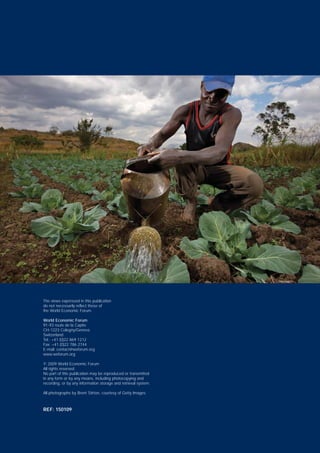The views expressed in this publication
do not necessarily reflect those of
the World Economic Forum.
World Economic Forum
91-93 route de la Capite
CH-1223 Cologny/Geneva
Switzerland
Tel.: +41 (0)22 869 1212
Fax: +41 (0)22 786 2744
E-mail: contact@weforum.org
www.weforum.org
© 2009 World Economic Forum
All rights reserved.
No part of this publication may be reproduced or transmitted
in any form or by any means, including photocopying and
recording, or by any information storage and retrieval system.
All photographs by Brent Stirton, courtesy of Getty Images.
REF: 150109
 