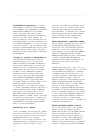 Retail hubs in high-density areas. In rural India,
Godrej Agrovet Ltd, a leading agribusinesses player,
has established a chain of rural outlets, each serving
approximately 20 villages and 20,000 farming
families. These outlets offer one-stop shops,
providing agricultural equipment and useful services
such as soil and water testing, veterinary and
financial services, post offices and pharmacies. The
company has partnered with other companies, such
as Tata Agrico (a subsidiary of Tata Steel) to expand
its offering of services
[18]
. Other farm outlets in India
are starting to provide weather and commodity price
information and even trading services. Some retail
hubs offer post-harvest services such as processing
and warehousing.
Empowerment of retailers in low-density areas.
In low population density or remote rural areas,
companies can link to micro retail networks to
deliver supplies and to disseminate knowledge to
farmers. Some companies have empowered local
retailers to become their dealers and to educate
farmers on the use and benefits of their products.
The dealers receive training in both technical
knowledge and retail management skills. Bayer
CropScience introduced practical, small package
sizes of fertilizer and pesticides in Kenya while
simultaneously running its Green World training
programme,
[19]
which also provided training for more
than 2,000 dealers on crop protection and
agricultural practices. Such agro-dealer networks
can provide both dealers and farmers with access to
funding. In another Kenyan example, Equity Bank
launched a US$ 50 million credit line for 15,000
agro-dealers and other small-scale enterprises
operating along the food value chain. In complement
to this initiative, the Government of Kenya launched
a subsidy programme through which farmers can
redeem vouchers at agro-dealer stores to expand
access to and demand for inputs
[20]
.
Strengthening farmer capacity
Farmers in developing countries often lack technical
information on new products and farming techniques
and, given the limitations of government-sponsored
agricultural extension services, have few
opportunities to access training. Smallholders often
have many dependents and limited income, with no
risk protection or safety net. Given their high
exposure to risk, they are understandably cautious
about trying new products and techniques. Private
companies, which trade with farmers as either
buyers or suppliers, can bridge this gap by offering
farmer training programmes – so-called outgrower
schemes – increase farmers’ knowledge and
willingness to adopt the new technology.
Training and outreach by agricultural suppliers.
Seed and fertilizer companies have taken the lead in
providing coordinated educational and training
services to farmers. Both sides benefit from these
programmes. Farmers gain know-how and the
means to improve their productivity, while suppliers
benefit from feedback and customer loyalty.
Suppliers can take these programmes a step further
by adding services that will not only improve
productivity but also enable farmers to enter new
markets or to meet more stringent quality
requirements.
In Brazil, seed company Bayer CropScience has
collaborated with HortiBrasil, an NGO, to enable 500
small-scale fruit producers obtain an international
certification through the Garantia de Sabor – the
“good flavour guarantee” – label. Bayer supplies
seeds and education to farmers through an
outgrower programme,
[21]
while third-party monitors
regularly review their adherence to sustainable
farming techniques and certify the quality standards
of the fruit. In parallel, Bayer builds market
acceptance by educating wholesale traders about
the new label. The produce sold under the label is
priced at a premium in retail markets and is suitable
for export, providing a considerable opportunity for
farmers to improve their productivity and incomes.
By investing in the brand, the partners hope to
create regular consumer demand for the products in
local and international markets.
Training and capacity-building by buyers.
Buyers or traders who want to ensure adequate
supply and quality often develop outgrower
programmes with farmers. These programmes can
range from supplying seeds and fertilizers to
providing training and monitoring programmes.
Under these programmes, buyers will guarantee
purchase of certain volumes at specified prices.
They will sometimes make payments in advance of
the harvest, smoothing out cash flow and creating
20 |
 